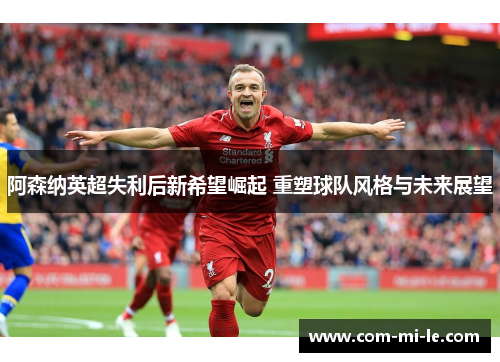 阿森纳英超失利后新希望崛起 重塑球队风格与未来展望