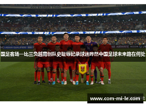 国足客场一比三负越南创队史耻辱纪录球迷哗然中国足球未来路在何处 国足客场一比三负越南创队史耻辱纪录球迷哗然中国足球未来路在何处