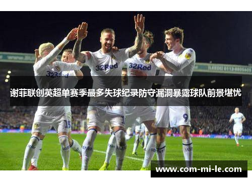 谢菲联创英超单赛季最多失球纪录防守漏洞暴露球队前景堪忧